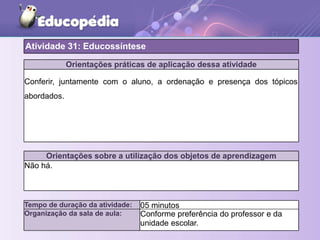 Orientações práticas de aplicação dessa atividade
Conferir, juntamente com o aluno, a ordenação e presença dos tópicos
abordados.
Orientações sobre a utilização dos objetos de aprendizagem
Não há.
Atividade 31: Educossíntese
Tempo de duração da atividade: 05 minutos
Organização da sala de aula: Conforme preferência do professor e da
unidade escolar.
 