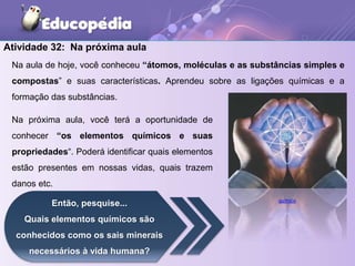 Atividade 32: Na próxima aula
Na aula de hoje, você conheceu “átomos, moléculas e as substâncias simples e
compostas” e suas características. Aprendeu sobre as ligações químicas e a
formação das substâncias.
Na próxima aula, você terá a oportunidade de
conhecer “os elementos químicos e suas
propriedades“. Poderá identificar quais elementos
estão presentes em nossas vidas, quais trazem
danos etc.
Então, pesquise...
Quais elementos químicos são
conhecidos como os sais minerais
necessários à vida humana?
químico
 