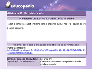 Orientações práticas de aplicação dessa atividade
Fazer a pergunta questionadora para a próxima aula. Propor pesquisa sobre
o tema seguinte.
Orientações sobre a utilização dos objetos de aprendizagem
Fonte da imagem:
http://1.bp.blogspot.com/_Fq_fB52zWrw/S66lAawn0KI/AAAAAAAAAO8/Fx9y8I74v1I/s
1600/elemento+quimico.jpg
Atividade 32: Na próxima aula...
Tempo de duração da atividade: 05 minutos
Organização da sala de aula: Conforme preferência do professor e da
unidade escolar.
 