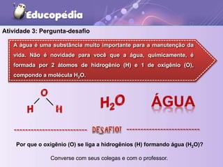 Atividade 3: Pergunta-desafio
Por que o oxigênio (O) se liga a hidrogênios (H) formando água (H2O)?
Converse com seus colegas e com o professor.
A água é uma substância muito importante para a manutenção da
vida. Não é novidade para você que a água, quimicamente, é
formada por 2 átomos de hidrogênio (H) e 1 de oxigênio (O),
compondo a molécula H2O.
 