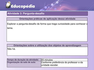 Orientações práticas de aplicação dessa atividade
Explorar a pergunta-desafio de forma que traga curiosidade para conhecer o
tema.
Orientações sobre a utilização dos objetos de aprendizagem
Não há.
Atividade 3: Pergunta-desafio
Tempo de duração da atividade: 05 minutos
Organização da sala de aula: Conforme preferência do professor e da
unidade escolar.
 