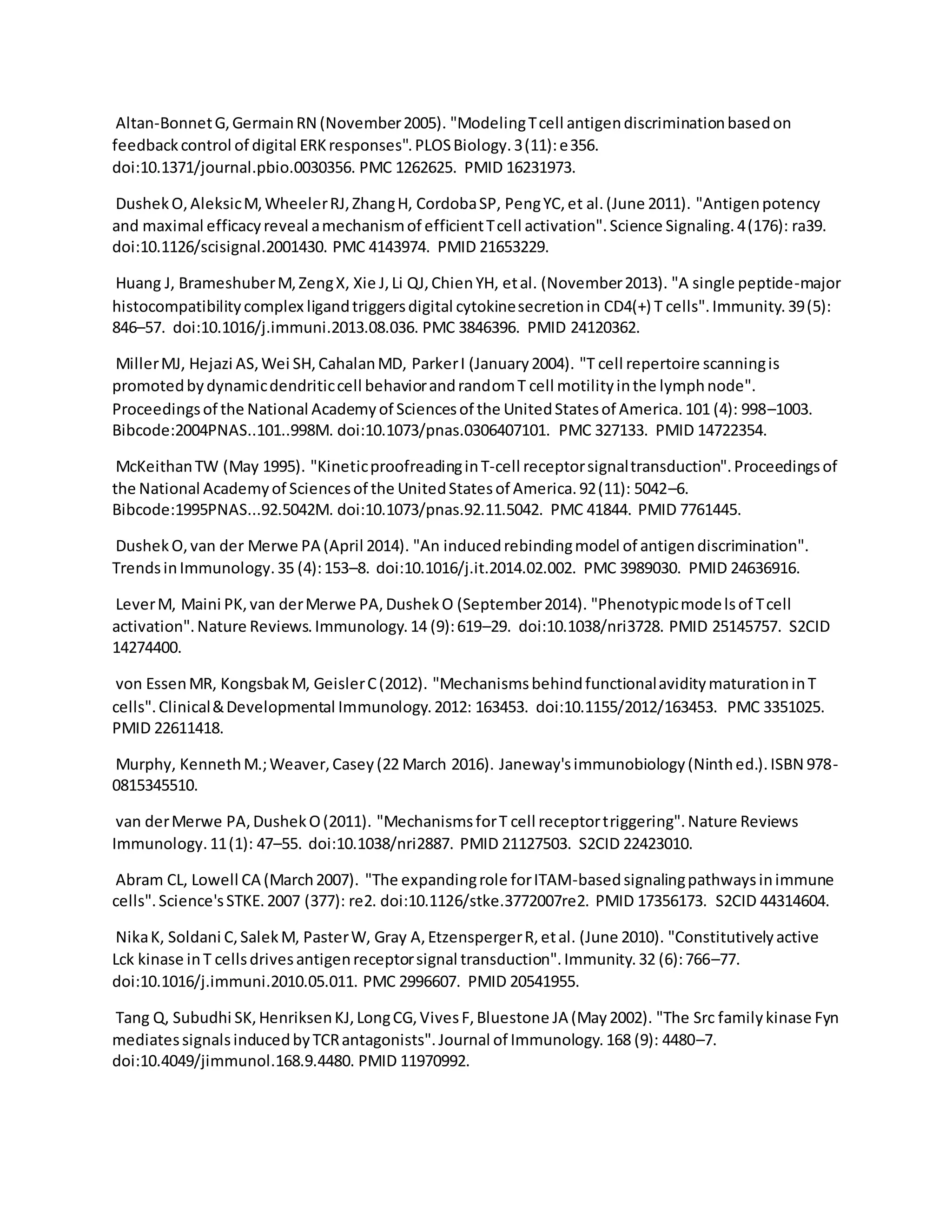 Altan-BonnetG,GermainRN (November2005). "ModelingTcell antigendiscriminationbasedon
feedbackcontrol of digital ERKresponses".PLOSBiology.3(11):e356.
doi:10.1371/journal.pbio.0030356. PMC 1262625. PMID 16231973.
DushekO,AleksicM,WheelerRJ,ZhangH, CordobaSP, PengYC,et al.(June 2011). "Antigenpotency
and maximal efficacyreveal amechanismof efficientTcell activation".Science Signaling.4(176): ra39.
doi:10.1126/scisignal.2001430. PMC 4143974. PMID 21653229.
Huang J, BrameshuberM,ZengX, Xie J,Li QJ,ChienYH, etal. (November2013). "A single peptide-major
histocompatibilitycomplex ligandtriggersdigital cytokinesecretionin CD4(+) T cells".Immunity.39(5):
846–57. doi:10.1016/j.immuni.2013.08.036. PMC 3846396. PMID 24120362.
MillerMJ, Hejazi AS,Wei SH,CahalanMD, ParkerI (January2004). "T cell repertoire scanningis
promotedbydynamicdendriticcell behaviorandrandomT cell motilityinthe lymphnode".
Proceedingsof the National Academyof Sciencesof the UnitedStatesof America.101 (4): 998–1003.
Bibcode:2004PNAS..101..998M. doi:10.1073/pnas.0306407101. PMC 327133. PMID 14722354.
McKeithanTW (May 1995). "KineticproofreadinginT-cell receptorsignaltransduction".Proceedingsof
the National Academyof Sciencesof the UnitedStatesof America.92(11): 5042–6.
Bibcode:1995PNAS...92.5042M. doi:10.1073/pnas.92.11.5042. PMC 41844. PMID 7761445.
DushekO,van der Merwe PA (April 2014). "An inducedrebindingmodel of antigendiscrimination".
TrendsinImmunology.35 (4):153–8. doi:10.1016/j.it.2014.02.002. PMC 3989030. PMID 24636916.
LeverM, Maini PK,van derMerwe PA,DushekO (September2014). "Phenotypicmodelsof Tcell
activation".Nature Reviews.Immunology.14 (9):619–29. doi:10.1038/nri3728. PMID 25145757. S2CID
14274400.
von EssenMR, KongsbakM, GeislerC(2012). "MechanismsbehindfunctionalaviditymaturationinT
cells".Clinical&Developmental Immunology.2012: 163453. doi:10.1155/2012/163453. PMC 3351025.
PMID 22611418.
Murphy, KennethM.;Weaver,Casey(22 March 2016). Janeway'simmunobiology(Ninthed.).ISBN 978-
0815345510.
van derMerwe PA,DushekO(2011). "MechanismsforT cell receptortriggering".Nature Reviews
Immunology.11(1): 47–55. doi:10.1038/nri2887. PMID 21127503. S2CID 22423010.
Abram CL, Lowell CA (March2007). "The expandingrole forITAM-basedsignalingpathwaysinimmune
cells".Science'sSTKE.2007 (377): re2. doi:10.1126/stke.3772007re2. PMID 17356173. S2CID 44314604.
NikaK, Soldani C,SalekM, PasterW, Gray A,EtzenspergerR,etal. (June 2010). "Constitutivelyactive
Lck kinase inT cellsdrivesantigenreceptorsignal transduction".Immunity.32 (6):766–77.
doi:10.1016/j.immuni.2010.05.011. PMC 2996607. PMID 20541955.
Tang Q, Subudhi SK,HenriksenKJ,LongCG,VivesF,Bluestone JA (May2002). "The Src familykinase Fyn
mediatessignalsinducedbyTCRantagonists".Journal of Immunology.168 (9): 4480–7.
doi:10.4049/jimmunol.168.9.4480. PMID 11970992.
 