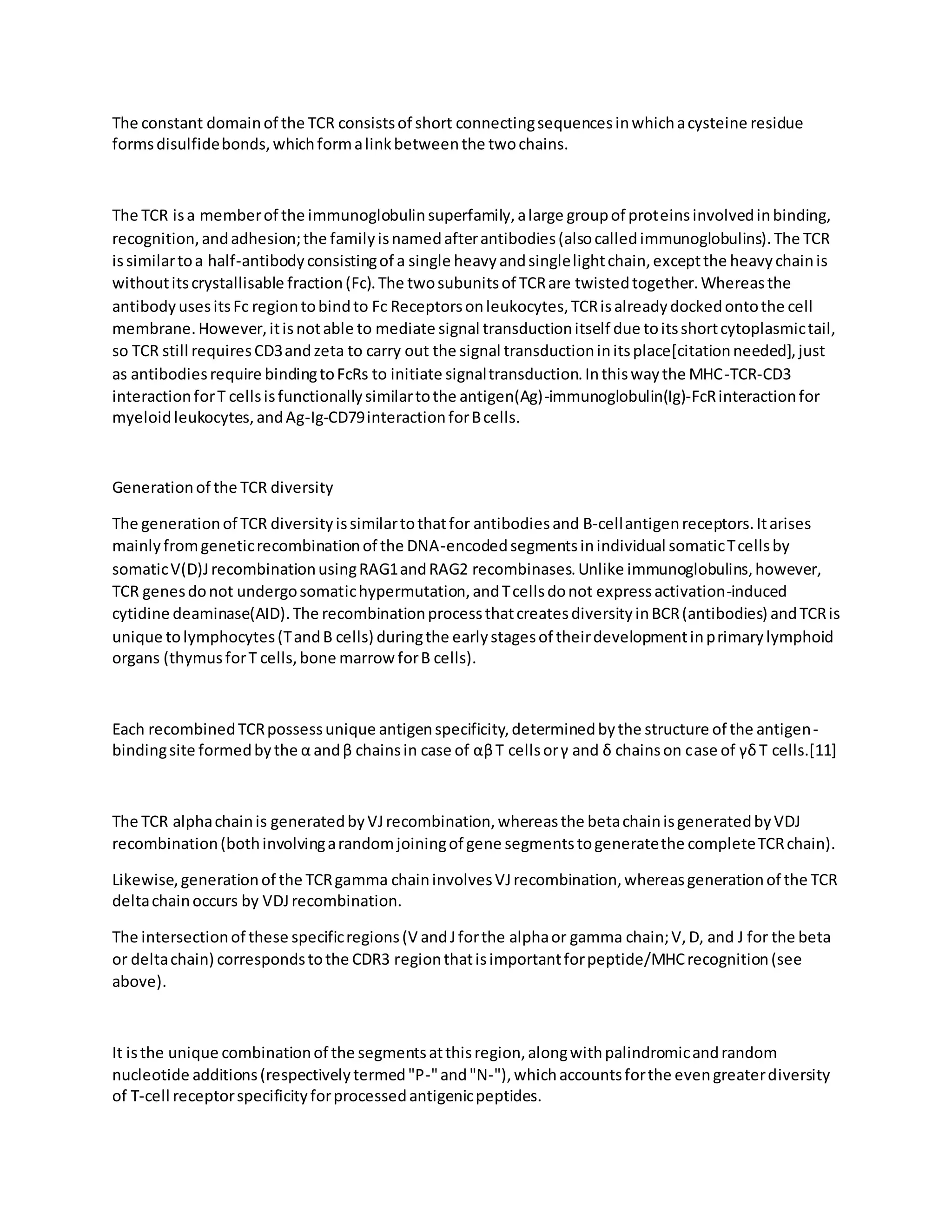 The constant domainof the TCR consistsof short connectingsequencesinwhichacysteine residue
formsdisulfidebonds,whichformalinkbetweenthe twochains.
The TCR isa memberof the immunoglobulinsuperfamily,alarge groupof proteinsinvolvedinbinding,
recognition,andadhesion;the familyisnamedafterantibodies(alsocalledimmunoglobulins).The TCR
issimilartoa half-antibodyconsistingof a single heavyandsinglelightchain,exceptthe heavychainis
withoutitscrystallisable fraction(Fc).The twosubunitsof TCRare twistedtogether.Whereasthe
antibodyusesitsFc regiontobindto Fc Receptorsonleukocytes,TCRisalreadydockedontothe cell
membrane.However,itisnotable to mediate signal transductionitself due toitsshortcytoplasmictail,
so TCR still requiresCD3andzeta to carry out the signal transductioninitsplace[citationneeded],just
as antibodiesrequire bindingtoFcRs to initiate signaltransduction.Inthiswaythe MHC-TCR-CD3
interactionforT cellsisfunctionallysimilartothe antigen(Ag)-immunoglobulin(Ig)-FcRinteractionfor
myeloidleukocytes,andAg-Ig-CD79interactionforBcells.
Generationof the TCR diversity
The generationof TCR diversityissimilartothatfor antibodiesand B-cellantigenreceptors.Itarises
mainlyfromgeneticrecombinationof the DNA-encodedsegmentsinindividual somaticTcellsby
somaticV(D)JrecombinationusingRAG1andRAG2 recombinases.Unlike immunoglobulins,however,
TCR genesdonot undergosomatichypermutation,andTcellsdonot expressactivation-induced
cytidine deaminase(AID).The recombinationprocessthatcreatesdiversityinBCR(antibodies) andTCRis
unique tolymphocytes(TandB cells) duringthe earlystagesof theirdevelopmentinprimarylymphoid
organs (thymusforT cells,bone marrowforB cells).
Each recombinedTCRpossessunique antigenspecificity,determinedbythe structure of the antigen-
bindingsite formedbythe α andβ chainsin case of αβT cellsorγ and δ chainson case of γδT cells.[11]
The TCR alphachainis generatedbyVJrecombination,whereasthe betachainisgeneratedbyVDJ
recombination(bothinvolvingarandomjoiningof gene segmentstogeneratethe completeTCRchain).
Likewise,generationof the TCRgamma chaininvolvesVJrecombination,whereasgenerationof the TCR
deltachainoccurs by VDJrecombination.
The intersectionof these specificregions(V andJforthe alphaor gamma chain;V,D, and J for the beta
or deltachain) correspondstothe CDR3 regionthatisimportantforpeptide/MHCrecognition(see
above).
It isthe unique combinationof the segmentsatthisregion,alongwithpalindromicandrandom
nucleotide additions(respectivelytermed"P-"and"N-"),whichaccountsforthe evengreaterdiversity
of T-cell receptorspecificityforprocessedantigenicpeptides.
 