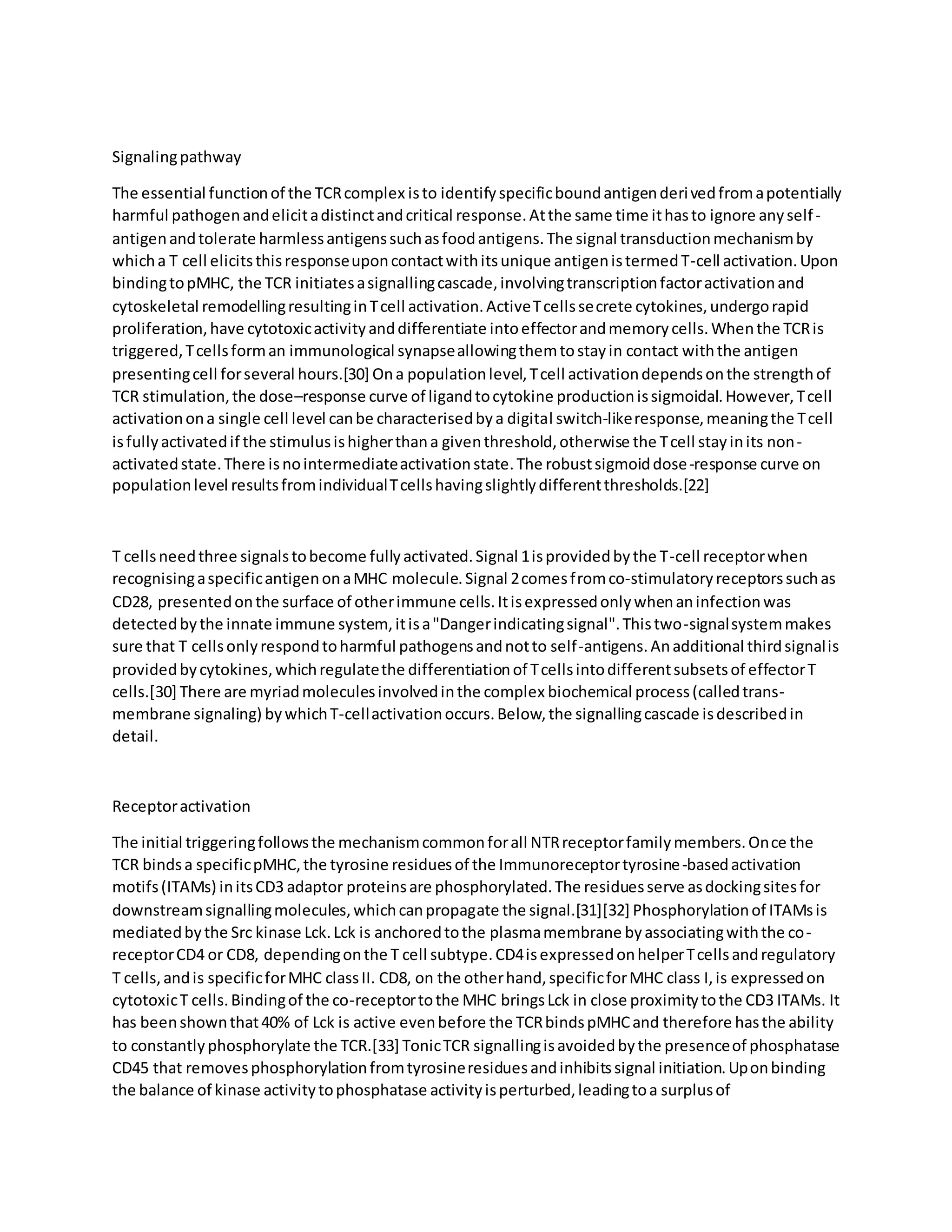 Signalingpathway
The essential functionof the TCRcomplex isto identifyspecificboundantigenderivedfromapotentially
harmful pathogenandelicitadistinctandcritical response.Atthe same time ithasto ignore anyself-
antigenandtolerate harmlessantigenssuchasfoodantigens.The signal transductionmechanismby
whicha T cell elicitsthisresponseuponcontactwithitsunique antigenistermedT-cell activation.Upon
bindingtopMHC, the TCR initiatesasignallingcascade,involvingtranscriptionfactoractivationand
cytoskeletal remodellingresultinginTcell activation.ActiveTcellssecrete cytokines,undergorapid
proliferation,have cytotoxicactivityanddifferentiate intoeffectorandmemorycells.Whenthe TCRis
triggered,Tcellsforman immunological synapseallowingthemtostayin contact withthe antigen
presentingcell forseveral hours.[30] Ona populationlevel,Tcell activationdependsonthe strengthof
TCR stimulation,the dose–response curve of ligandtocytokine productionissigmoidal.However,Tcell
activationona single cell level canbe characterisedbya digital switch-likeresponse,meaningthe Tcell
isfullyactivatedif the stimulusishigherthana giventhreshold,otherwise the Tcell stayinits non-
activatedstate.There isnointermediateactivationstate.The robustsigmoiddose-response curve on
populationlevel resultsfromindividualTcellshavingslightlydifferentthresholds.[22]
T cellsneedthree signalstobecome fullyactivated.Signal 1isprovidedbythe T-cell receptorwhen
recognisingaspecificantigenonaMHC molecule.Signal 2comesfromco-stimulatoryreceptorssuchas
CD28, presentedonthe surface of otherimmune cells.Itisexpressedonlywhenaninfectionwas
detectedbythe innate immune system,itisa"Dangerindicatingsignal".Thistwo-signalsystemmakes
sure that T cellsonlyrespondtoharmful pathogensandnotto self-antigens.Anadditional thirdsignalis
providedbycytokines,whichregulatethe differentiationof Tcellsintodifferentsubsetsof effectorT
cells.[30] There are myriadmoleculesinvolvedinthe complex biochemical process(calledtrans-
membrane signaling) bywhichT-cellactivationoccurs.Below,the signallingcascade isdescribedin
detail.
Receptoractivation
The initial triggeringfollowsthe mechanismcommonforall NTRreceptorfamilymembers.Once the
TCR bindsa specificpMHC,the tyrosine residuesof the Immunoreceptortyrosine-basedactivation
motifs(ITAMs) initsCD3 adaptor proteinsare phosphorylated.The residuesserve asdockingsitesfor
downstreamsignallingmolecules,whichcanpropagate the signal.[31][32] Phosphorylationof ITAMsis
mediatedbythe Src kinase Lck.Lck is anchoredtothe plasmamembrane byassociatingwiththe co-
receptorCD4 or CD8, dependingonthe T cell subtype.CD4isexpressedonhelperTcellsandregulatory
T cells,andis specificforMHC classII. CD8, on the otherhand,specificforMHC class I,is expressedon
cytotoxicT cells.Bindingof the co-receptortothe MHC bringsLck in close proximitytothe CD3 ITAMs. It
has beenshownthat40% of Lck is active evenbefore the TCRbindspMHCand therefore hasthe ability
to constantlyphosphorylate the TCR.[33] TonicTCR signallingisavoidedbythe presenceof phosphatase
CD45 that removesphosphorylationfromtyrosineresiduesandinhibitssignal initiation.Uponbinding
the balance of kinase activitytophosphatase activityisperturbed,leadingtoa surplusof
 