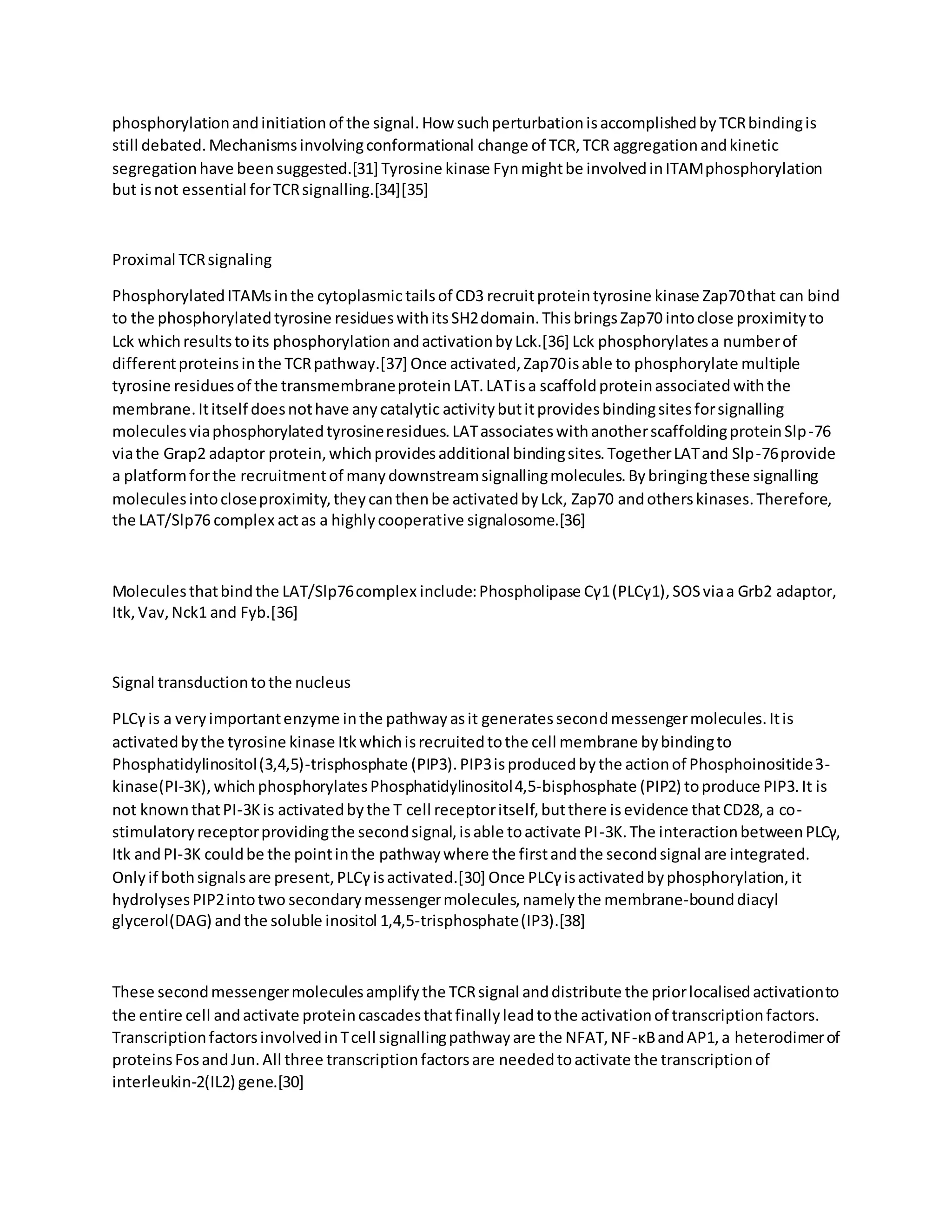 phosphorylationandinitiationof the signal.How suchperturbationisaccomplishedbyTCRbindingis
still debated.Mechanismsinvolvingconformational change of TCR,TCR aggregationandkinetic
segregationhave beensuggested.[31] Tyrosine kinase Fynmightbe involvedinITAMphosphorylation
but isnot essential forTCRsignalling.[34][35]
Proximal TCRsignaling
PhosphorylatedITAMsinthe cytoplasmic tailsof CD3 recruitproteintyrosine kinase Zap70that can bind
to the phosphorylatedtyrosine residueswithitsSH2domain.ThisbringsZap70 intoclose proximityto
Lck whichresultstoits phosphorylationandactivationbyLck.[36] Lck phosphorylatesa numberof
differentproteinsinthe TCRpathway.[37] Once activated,Zap70isable to phosphorylate multiple
tyrosine residuesof the transmembraneproteinLAT.LATisa scaffoldproteinassociatedwiththe
membrane.Ititself doesnothave anycatalytic activitybutitprovidesbindingsitesforsignalling
moleculesviaphosphorylatedtyrosineresidues.LATassociateswithanotherscaffoldingproteinSlp-76
viathe Grap2 adaptor protein,whichprovidesadditional bindingsites.TogetherLATand Slp-76provide
a platformforthe recruitmentof manydownstreamsignallingmolecules.Bybringingthese signalling
moleculesintocloseproximity,theycanthenbe activatedbyLck, Zap70 andotherskinases.Therefore,
the LAT/Slp76 complex actas a highlycooperative signalosome.[36]
Moleculesthatbindthe LAT/Slp76complex include:Phospholipase Cγ1(PLCγ1),SOSviaa Grb2 adaptor,
Itk,Vav,Nck1 and Fyb.[36]
Signal transductiontothe nucleus
PLCγ is a veryimportantenzyme inthe pathwayasit generatessecondmessengermolecules.Itis
activatedbythe tyrosine kinase Itkwhichisrecruitedtothe cell membrane bybindingto
Phosphatidylinositol(3,4,5)-trisphosphate (PIP3).PIP3isproducedbythe actionof Phosphoinositide3-
kinase(PI-3K),whichphosphorylatesPhosphatidylinositol4,5-bisphosphate (PIP2) toproduce PIP3.It is
not knownthatPI-3Kis activatedbythe T cell receptoritself,butthere isevidence thatCD28,a co-
stimulatoryreceptorprovidingthe secondsignal,isable toactivate PI-3K.The interactionbetweenPLCγ,
Itk andPI-3K couldbe the pointinthe pathwaywhere the firstandthe secondsignal are integrated.
Onlyif bothsignalsare present,PLCγ isactivated.[30] Once PLCγ isactivatedbyphosphorylation,it
hydrolysesPIP2intotwo secondarymessengermolecules,namelythe membrane-bounddiacyl
glycerol(DAG) andthe soluble inositol 1,4,5-trisphosphate(IP3).[38]
These secondmessengermoleculesamplifythe TCRsignal anddistribute the priorlocalisedactivationto
the entire cell andactivate proteincascadesthatfinallyleadtothe activationof transcriptionfactors.
TranscriptionfactorsinvolvedinTcell signallingpathwayare the NFAT,NF-κBandAP1,a heterodimerof
proteinsFosandJun.All three transcriptionfactorsare neededtoactivate the transcriptionof
interleukin-2(IL2) gene.[30]
 