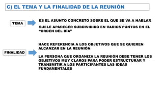 C) EL TEMA Y LA FINALIDAD DE LA REUNIÓN
TEMA
ES EL ASUNTO CONCRETO SOBRE EL QUE SE VA A HABLAR
SUELE APARECER SUBDIVIDIDO EN VARIOS PUNTOS EN EL
“ORDEN DEL DÍA”
FINALIDAD
HACE REFERENCIA A LOS OBJETIVOS QUE SE QUIEREN
ALCANZAR EN LA REUNIÓN
LA PERSONA QUE ORGANIZA LA REUNIÓN DEBE TENER LOS
OBJETIVOS MUY CLAROS PARA PODER ESTRUCTURAR Y
TRANSMITIR A LOS PARTICIPANTES LAS IDEAS
FUNDAMENTALES
 