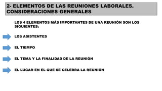 2- ELEMENTOS DE LAS REUNIONES LABORALES.
CONSIDERACIONES GENERALES
LOS 4 ELEMENTOS MÁS IMPORTANTES DE UNA REUNIÓN SON LOS
SIGUIENTES:
LOS ASISTENTES
EL TIEMPO
EL TEMA Y LA FINALIDAD DE LA REUNIÓN
EL LUGAR EN EL QUE SE CELEBRA LA REUNIÓN
 