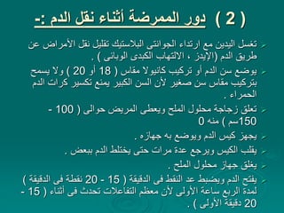 (
2
)
‫الدم‬ ‫نقل‬ ‫أثناء‬ ‫الممرضة‬ ‫دور‬
:
-

‫األ‬ ‫نقل‬ ‫تقليل‬ ‫البالستيك‬ ‫الجوانتى‬ ‫ارتداء‬ ‫مع‬ ‫اليدين‬ ‫تغسل‬
‫عن‬ ‫مراض‬
‫الدم‬ ‫طريق‬
(
‫الوبائى‬ ‫الكبدى‬ ‫االلتهاب‬ ، ‫اإليدز‬
. )

‫مقاس‬ ‫كانيوال‬ ‫تركيب‬ ‫أو‬ ‫الدم‬ ‫سن‬ ‫يوضع‬
(
18
‫أو‬
20
)
‫يسمح‬ ‫وال‬
‫ك‬ ‫تكسير‬ ‫يمنع‬ ‫الكبير‬ ‫السن‬ ‫ألن‬ ‫صغير‬ ‫سن‬ ‫مقاس‬ ‫بتركيب‬
‫الدم‬ ‫رات‬
‫الحمراء‬
.

‫حوالى‬ ‫المريض‬ ‫ويعطى‬ ‫الملح‬ ‫محلول‬ ‫زجاجة‬ ‫تعلق‬
(
100
-
150
‫سم‬
)
‫منه‬
0

‫جهازه‬ ‫به‬ ‫ويوضع‬ ‫الدم‬ ‫كيس‬ ‫يجهز‬
.

‫ببعض‬ ‫الدم‬ ‫يختلط‬ ‫حتى‬ ‫مرات‬ ‫عدة‬ ‫ويرجع‬ ‫الكيس‬ ‫يقلب‬
.

‫الملح‬ ‫محلول‬ ‫جهاز‬ ‫يغلق‬
.

‫الدقيقة‬ ‫فى‬ ‫النقط‬ ‫عد‬ ‫ويضبط‬ ‫الدم‬ ‫يفتح‬
(
15
-
20
‫الدقيقة‬ ‫فى‬ ‫نقطة‬
)
‫أثناء‬ ‫فى‬ ‫تحدث‬ ‫التفاعالت‬ ‫معظم‬ ‫ألن‬ ‫األولى‬ ‫ساعة‬ ‫الربع‬ ‫لمدة‬
(
15
-
20
‫األولى‬ ‫دقيقة‬
. )
 