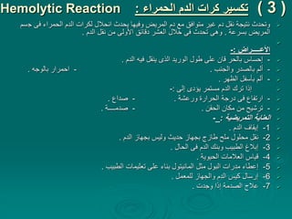 (
3
)
‫الحمراء‬ ‫الدم‬ ‫كرات‬ ‫تكسير‬
:
Hemolytic Reaction

‫ج‬ ‫فى‬ ‫الحمراء‬ ‫الدم‬ ‫لكرات‬ ‫انحالل‬ ‫يحدث‬ ‫وفيها‬ ‫المريض‬ ‫دم‬ ‫مع‬ ‫متوافق‬ ‫غير‬ ‫دم‬ ‫نقل‬ ‫نتيجة‬ ‫وتحدث‬
‫سم‬
‫بسرعة‬ ‫المريض‬
.
‫الدم‬ ‫نقل‬ ‫من‬ ‫األولى‬ ‫دقائق‬ ‫العشر‬ ‫خالل‬ ‫فى‬ ‫تحدث‬ ‫وهى‬
.

‫األعـــــراض‬
:
-

-
‫الدم‬ ‫فيه‬ ‫ينقل‬ ‫الذى‬ ‫الوريد‬ ‫طول‬ ‫على‬ ‫قان‬ ‫بالحر‬ ‫إحساس‬
.

-
‫والجنب‬ ‫بالصدر‬ ‫ألم‬
.
-
‫بالوجه‬ ‫احمرار‬
.

-
‫الظهر‬ ‫بأسفل‬ ‫ألم‬
.

‫إلى‬ ‫يؤدى‬ ‫مستمر‬ ‫الدم‬ ‫ترك‬ ‫إذا‬
:
-

-
‫ورعشة‬ ‫الحرارة‬ ‫درجة‬ ‫فى‬ ‫ارتفاع‬
.
-
‫صداع‬
.

-
‫ترشيح‬
‫من‬
‫الحقن‬ ‫مكان‬
.
-
‫صدمــــة‬
.

‫التمريضية‬ ‫العناية‬
:
_
-

1
-
‫الدم‬ ‫إيقاف‬
.

2
-
‫الدم‬ ‫بجهاز‬ ‫وليس‬ ‫حديث‬ ‫بجهاز‬ ‫طازج‬ ‫ملح‬ ‫محلول‬ ‫نقل‬
.

3
-
‫الحال‬ ‫فى‬ ‫الدم‬ ‫وبنك‬ ‫الطبيب‬ ‫إبالغ‬
.

4
-
‫الحيوية‬ ‫العالمات‬ ‫قياس‬
.

5
-
‫الطبيب‬ ‫تعليمات‬ ‫على‬ ‫بناء‬ ‫المانيتول‬ ‫مثل‬ ‫البول‬ ‫مدرات‬ ‫إعطاء‬
.

6
-
‫للمعمل‬ ‫والجهاز‬ ‫الدم‬ ‫كيس‬ ‫إرسال‬
.

7
-
‫وجدت‬ ‫إذا‬ ‫الصدمة‬ ‫عالج‬
.
 