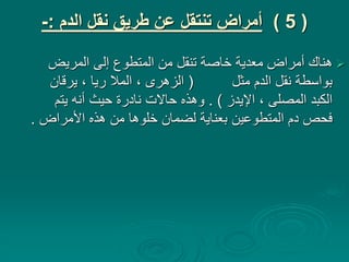 (
5
)
‫الدم‬ ‫نقل‬ ‫طريق‬ ‫عن‬ ‫تنتقل‬ ‫أمراض‬
:
-

‫المريض‬ ‫إلى‬ ‫المتطوع‬ ‫من‬ ‫تنقل‬ ‫خاصة‬ ‫معدية‬ ‫أمراض‬ ‫هناك‬
‫مثل‬ ‫الدم‬ ‫نقل‬ ‫بواسطة‬
(
‫يرقان‬ ، ‫ريا‬ ‫المال‬ ، ‫الزهرى‬
‫اإليدز‬ ، ‫المصلى‬ ‫الكبد‬
. )
‫يتم‬ ‫أنه‬ ‫حيث‬ ‫نادرة‬ ‫حاالت‬ ‫وهذه‬
‫األمراض‬ ‫هذه‬ ‫من‬ ‫خلوها‬ ‫لضمان‬ ‫بعناية‬ ‫المتطوعين‬ ‫دم‬ ‫فحص‬
.
 