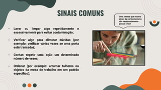 SINAIS COMUNS
- Lavar ou limpar algo repetidamente e
excessivamente para evitar contaminação;
- Veriﬁcar algo para eliminar dúvidas (por
exemplo: veriﬁcar várias vezes se uma porta
está trancada);
- Contar: repetir uma ação um determinado
número de vezes;
- Ordenar (por exemplo: arrumar talheres ou
objetos da mesa de trabalho em um padrão
especíﬁco);
Uma pessoa que mostra
sinais de perfeccionismo
não necessariamente
possui o Toc!
 