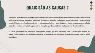 QUAIS SÃO AS CAUSAS ?
Pesquisas recentes apontam a existência de alterações na comunicação entre determinadas zonas cerebrais que
utilizam a serotonina. As causas podem ser de natureza biológica englobando fatores genéticos – neuroquímica
cerebral, lesões ou infecções cerebrais – e fatores psicológicos – aprendizagem e rituais para sair de uma aﬂição
ou evitar o contato com objetos, pessoas ou situações que desencadeiam medos, em vez de enfrentá-los.
O TOC é considerado um transtorno heterogêneo, grave e que está, de acordo com a Organização Mundial de
Saúde (2000), entre as dez principais causas de incapacitação dos indivíduos, acometendo um em cada 40 ou 50
indivíduos.
 