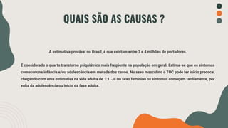 QUAIS SÃO AS CAUSAS ?
A estimativa provável no Brasil, é que existam entre 3 e 4 milhões de portadores.
É considerado o quarto transtorno psiquiátrico mais freqüente na população em geral. Estima-se que os sintomas
comecem na infância e/ou adolescência em metade dos casos. No sexo masculino o TOC pode ter início precoce,
chegando com uma estimativa na vida adulta de 1:1. Já no sexo feminino os sintomas começam tardiamente, por
volta da adolescência ou início da fase adulta.
 