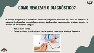 COMO REALIZAR O DIAGNÓSTICO?
O médico diagnostica o transtorno obsessivo-compulsivo tomando por base os sintomas: a
presença de obsessões, compulsões ou ambas. As obsessões ou compulsões precisam atender, no
mínimo, um dos quesitos a seguir:
● Tomar muito tempo
● Causar angústia signiﬁcativa ou interferir com a capacidade funcional da pessoa
 