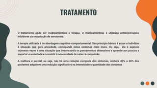 50%
TRATAMENTO
O tratamento pode ser medicamentoso e terapia. O medicamentoso é utilizado antidepressivos
inibidores da recaptação de serotonina.
A terapia utilizada é de abordagem cognitivo-comportamental. Seu princípio básico é expor o indivÍduo
à situação que gera ansiedade, começando pelos sintomas mais leves. Ou seja, ele é exposto
inúmeras vezes a uma situação que desencadeia os pensamentos obsessivos e aprende aos poucos a
suportar a ansiedade e a resistir à necessidade de ceder à compulsão.
A melhora é parcial, ou seja, não há uma redução completa dos sintomas, embora 40% a 60% dos
pacientes adquirem uma redução signiﬁcativa na intensidade e quantidade dos sintomas
 