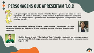 PERSONAGENS QUE APRESENTAM T.O.C
Abel, personagem do desenho infantil ´´Ursinho Pooh´´, precisa ter todas as coisas
organizadas em todos os momentos, e exibe sintomas de transtorno obsessivo-compulsivo
(TOC). Sua energia nervosa é gasta contando, recontando, organizando e reorganizando tudo e
todos em sua vida.
Miranda Bailey, personagem conhecida da série ´´Greys Anatomy´´, desenvolveu TOC após
perder três pacientes em decorrência de uma infecção e enfrentar o fracasso do seu primeiro
casamento.
Sheldon Cooper, da série ´´ The Big Bang Theory´´, também é conhecido por ser um personagem
que apresenta T.O.C, ele segue uma rotina para cada dia da semana e senta-se sempre no mesmo
lugar do sofá
 