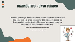 Devido à presença de obsessões e compulsões relacionadas à
limpeza, como o lavar excessivo das mãos, do corpo e a
desinfecção constante de objetos ao seu redor, pode-se
caracterizar o caso clínico como TOC.
DIAGNÓSTICO - CASO CLÍNICO
LIPSI-DF Liga Acadêmica de Psiquiatria do Distrito Federal
https://www.sanarmed.com/members/lipsi-df
 