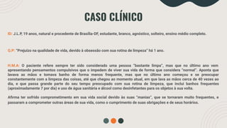 CASO CLÍNICO
ID: J.L.P, 19 anos, natural e procedente de Brasília-DF, estudante, branco, agnóstico, solteiro, ensino médio completo.
Q.P: “Prejuízo na qualidade de vida, devido à obsessão com sua rotina de limpeza” há 1 ano.
H.M.A: O paciente refere sempre ter sido considerado uma pessoa “bastante limpa”, mas que no último ano vem
apresentando pensamentos compulsivos que o impedem de viver sua vida de forma que considera “normal”. Aponta que
lavava as mãos e tomava banho de forma menos frequente, mas que no último ano começou e se preocupar
constantemente com a limpeza das coisas, até que chegou ao momento atual, em que lava as mãos cerca de 40 vezes ao
dia, e que passa grande parte do seu tempo preocupado com sua rotina de limpeza, que inclui banhos frequentes
(aproximadamente 7 por dia) e uso de água sanitária e álcool como desinfetantes para os objetos à sua volta.
Aﬁrma ter sofrido comprometimento em sua vida social devido às suas “manias”, que se tornaram muito frequentes, e
passaram a comprometer outras áreas de sua vida, como o cumprimento de suas obrigações e de seus horários.
 