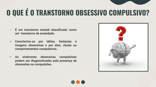 O QUE É O TRANSTORNO OBSESSIVO COMPULSIVO?
- É um transtorno mental classiﬁcado como
um transtorno de ansiedade.
- Caracteriza-se por idéias, fantasias e
imagens obsessivas e por atos, rituais ou
comportamentos compulsivos.
- As síndromes obsessivas compulsivas
podem ser diagnosticadas pela presença de
obsessões ou compulsões.
 
