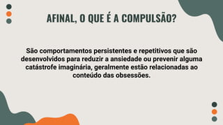 AFINAL, O QUE É A COMPULSÃO?
São comportamentos persistentes e repetitivos que são
desenvolvidos para reduzir a ansiedade ou prevenir alguma
catástrofe imaginária, geralmente estão relacionadas ao
conteúdo das obsessões.
 