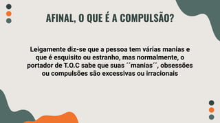 AFINAL, O QUE É A COMPULSÃO?
Leigamente diz-se que a pessoa tem várias manias e
que é esquisito ou estranho, mas normalmente, o
portador de T.O.C sabe que suas ´´manias´´, obsessões
ou compulsões são excessivas ou irracionais
 