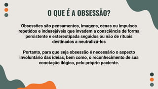 O QUE É A OBSESSÃO?
Obsessões são pensamentos, imagens, cenas ou impulsos
repetidos e indesejáveis que invadem a consciência de forma
persistente e estereotipada seguidos ou não de rituais
destinados a neutralizá-los
Portanto, para que seja obsessão é necessário o aspecto
involuntário das ideias, bem como, o reconhecimento de sua
conotação ilógica, pelo próprio paciente.
 