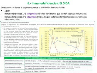 6.- Inmunodeficiencias: EL SIDA
Defecto del S.I. donde el organismo pierde la protección de dicho sistema
• Tipos:
- Inmunodeficiencias 1ª o congénitas: Defectos hereditarios que afectan a células inmunitarias
- Inmunodeficiencias 2ª o adquiridas: Originados por factores externos (Radiaciones, fármacos,
infecciones, SIDA)
32
 