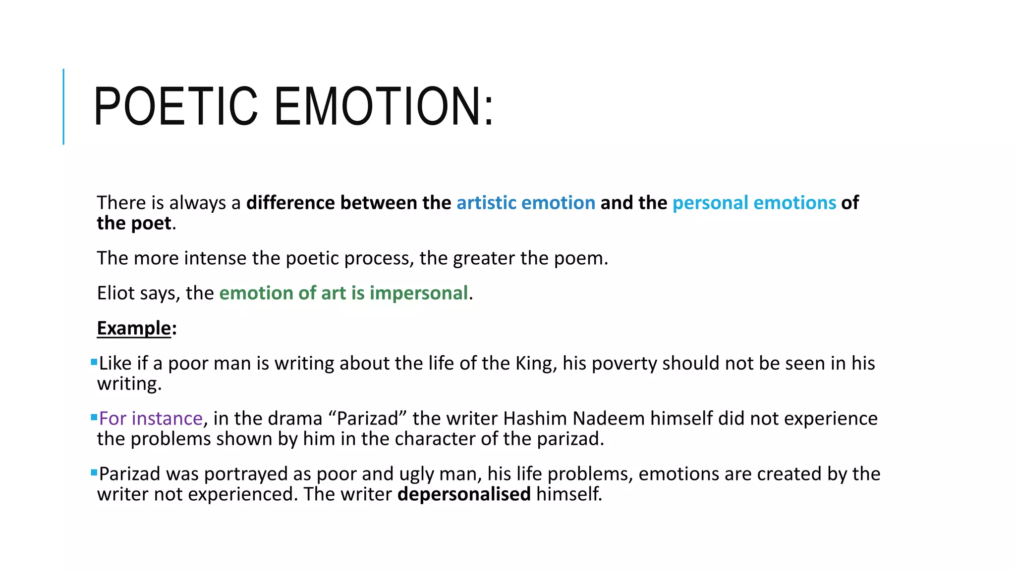 POETIC EMOTION:
There is always a difference between the artistic emotion and the personal emotions of
the poet.
The more intense the poetic process, the greater the poem.
Eliot says, the emotion of art is impersonal.
Example:
Like if a poor man is writing about the life of the King, his poverty should not be seen in his
writing.
For instance, in the drama “Parizad” the writer Hashim Nadeem himself did not experience
the problems shown by him in the character of the parizad.
Parizad was portrayed as poor and ugly man, his life problems, emotions are created by the
writer not experienced. The writer depersonalised himself.
 