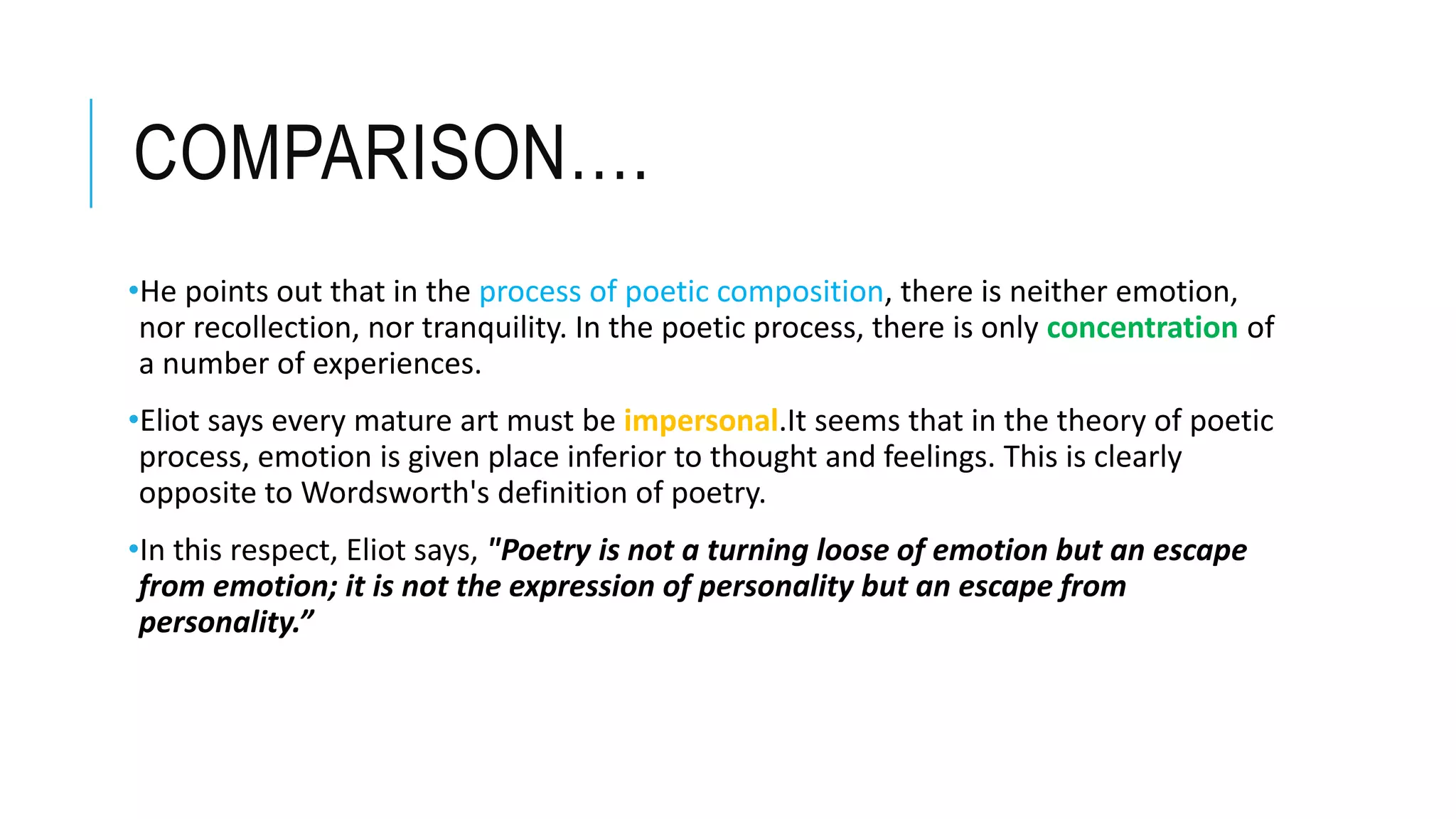 COMPARISON….
•He points out that in the process of poetic composition, there is neither emotion,
nor recollection, nor tranquility. In the poetic process, there is only concentration of
a number of experiences.
•Eliot says every mature art must be impersonal.It seems that in the theory of poetic
process, emotion is given place inferior to thought and feelings. This is clearly
opposite to Wordsworth's definition of poetry.
•In this respect, Eliot says, "Poetry is not a turning loose of emotion but an escape
from emotion; it is not the expression of personality but an escape from
personality.”
 