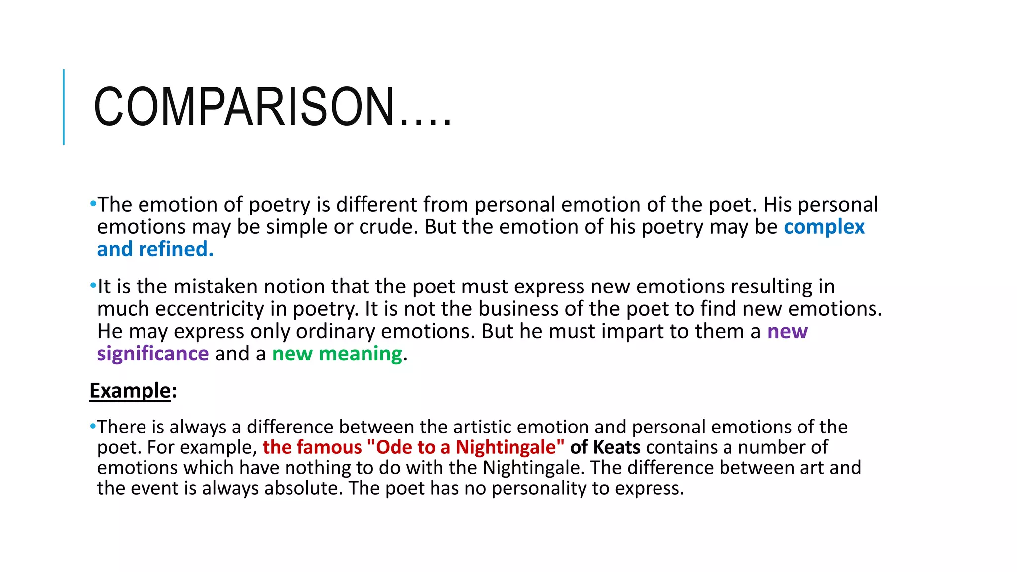 COMPARISON….
•The emotion of poetry is different from personal emotion of the poet. His personal
emotions may be simple or crude. But the emotion of his poetry may be complex
and refined.
•It is the mistaken notion that the poet must express new emotions resulting in
much eccentricity in poetry. It is not the business of the poet to find new emotions.
He may express only ordinary emotions. But he must impart to them a new
significance and a new meaning.
Example:
•There is always a difference between the artistic emotion and personal emotions of the
poet. For example, the famous "Ode to a Nightingale" of Keats contains a number of
emotions which have nothing to do with the Nightingale. The difference between art and
the event is always absolute. The poet has no personality to express.
 