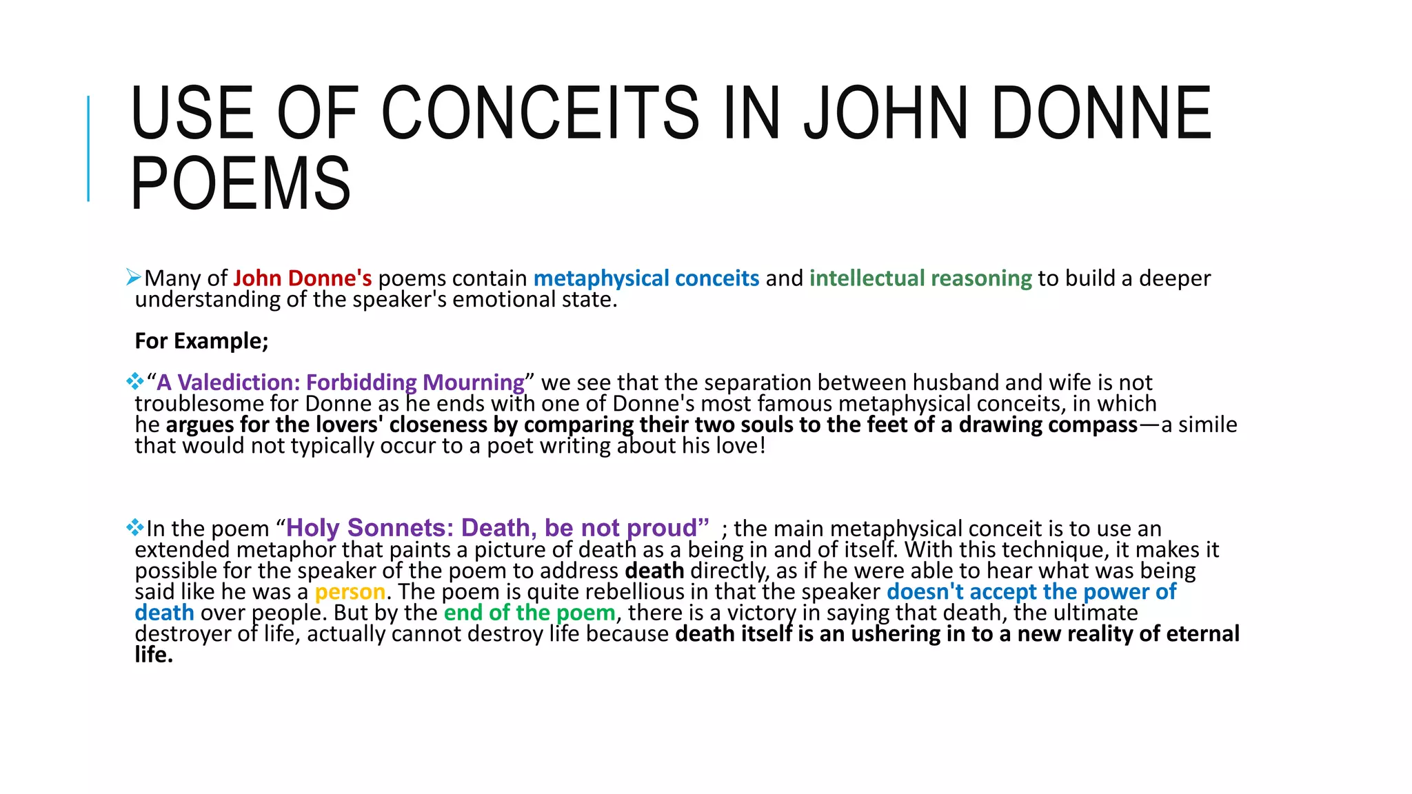 USE OF CONCEITS IN JOHN DONNE
POEMS
Many of John Donne's poems contain metaphysical conceits and intellectual reasoning to build a deeper
understanding of the speaker's emotional state.
For Example;
“A Valediction: Forbidding Mourning” we see that the separation between husband and wife is not
troublesome for Donne as he ends with one of Donne's most famous metaphysical conceits, in which
he argues for the lovers' closeness by comparing their two souls to the feet of a drawing compass—a simile
that would not typically occur to a poet writing about his love!
In the poem “Holy Sonnets: Death, be not proud” ; the main metaphysical conceit is to use an
extended metaphor that paints a picture of death as a being in and of itself. With this technique, it makes it
possible for the speaker of the poem to address death directly, as if he were able to hear what was being
said like he was a person. The poem is quite rebellious in that the speaker doesn't accept the power of
death over people. But by the end of the poem, there is a victory in saying that death, the ultimate
destroyer of life, actually cannot destroy life because death itself is an ushering in to a new reality of eternal
life.
 