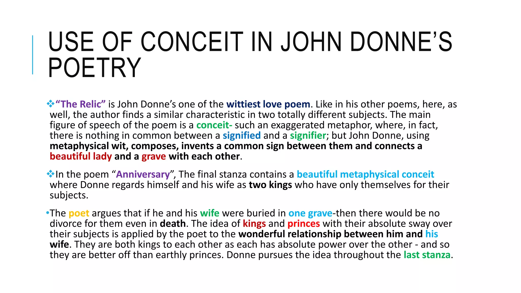 USE OF CONCEIT IN JOHN DONNE’S
POETRY
“The Relic” is John Donne’s one of the wittiest love poem. Like in his other poems, here, as
well, the author finds a similar characteristic in two totally different subjects. The main
figure of speech of the poem is a conceit- such an exaggerated metaphor, where, in fact,
there is nothing in common between a signified and a signifier; but John Donne, using
metaphysical wit, composes, invents a common sign between them and connects a
beautiful lady and a grave with each other.
In the poem “Anniversary”, The final stanza contains a beautiful metaphysical conceit
where Donne regards himself and his wife as two kings who have only themselves for their
subjects.
•The poet argues that if he and his wife were buried in one grave-then there would be no
divorce for them even in death. The idea of kings and princes with their absolute sway over
their subjects is applied by the poet to the wonderful relationship between him and his
wife. They are both kings to each other as each has absolute power over the other - and so
they are better off than earthly princes. Donne pursues the idea throughout the last stanza.
 