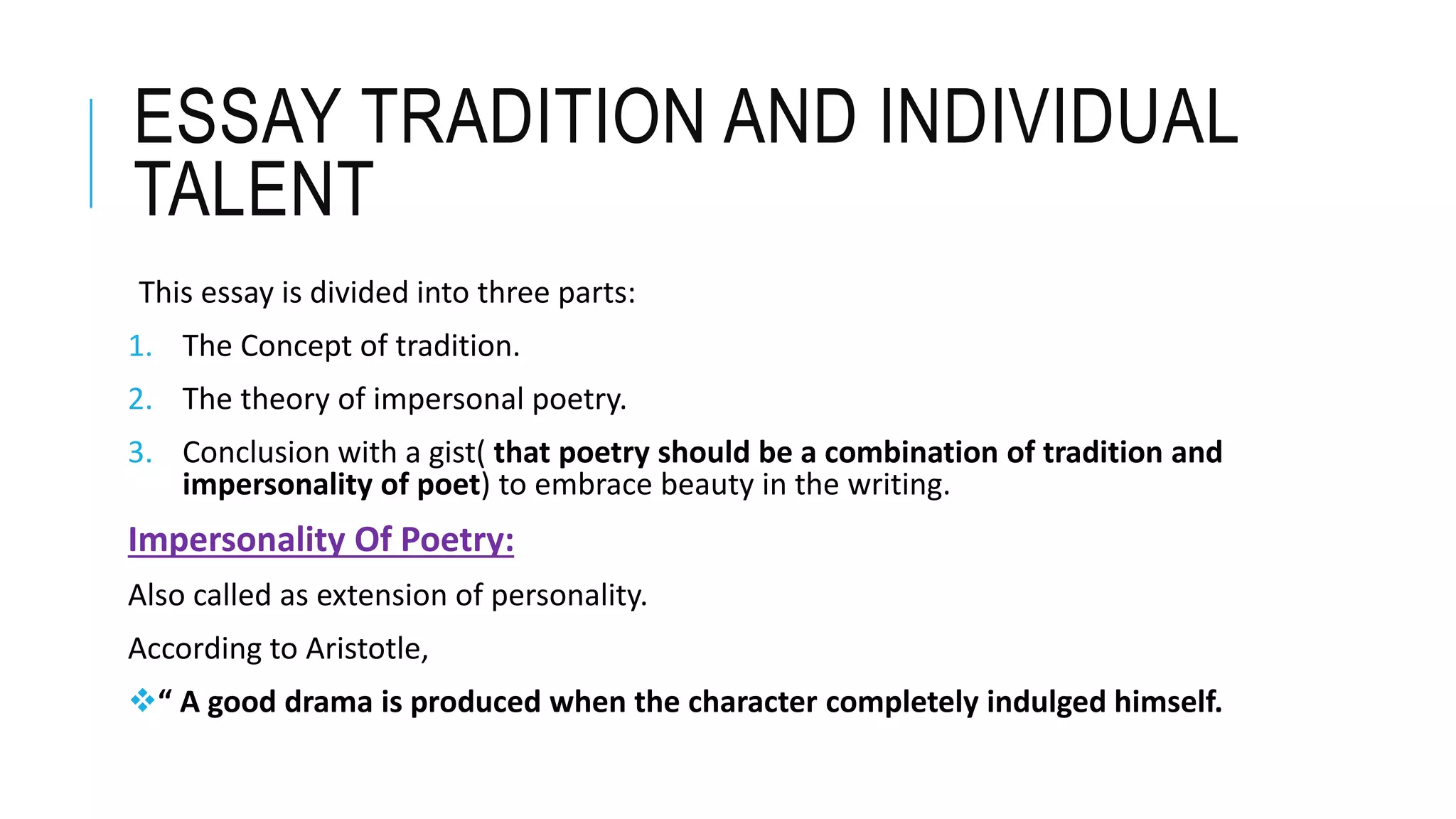 ESSAY TRADITION AND INDIVIDUAL
TALENT
This essay is divided into three parts:
1. The Concept of tradition.
2. The theory of impersonal poetry.
3. Conclusion with a gist( that poetry should be a combination of tradition and
impersonality of poet) to embrace beauty in the writing.
Impersonality Of Poetry:
Also called as extension of personality.
According to Aristotle,
“ A good drama is produced when the character completely indulged himself.
 