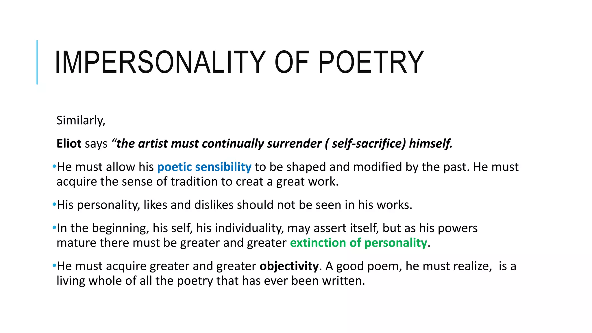 IMPERSONALITY OF POETRY
Similarly,
Eliot says “the artist must continually surrender ( self-sacrifice) himself.
•He must allow his poetic sensibility to be shaped and modified by the past. He must
acquire the sense of tradition to creat a great work.
•His personality, likes and dislikes should not be seen in his works.
•In the beginning, his self, his individuality, may assert itself, but as his powers
mature there must be greater and greater extinction of personality.
•He must acquire greater and greater objectivity. A good poem, he must realize, is a
living whole of all the poetry that has ever been written.
 