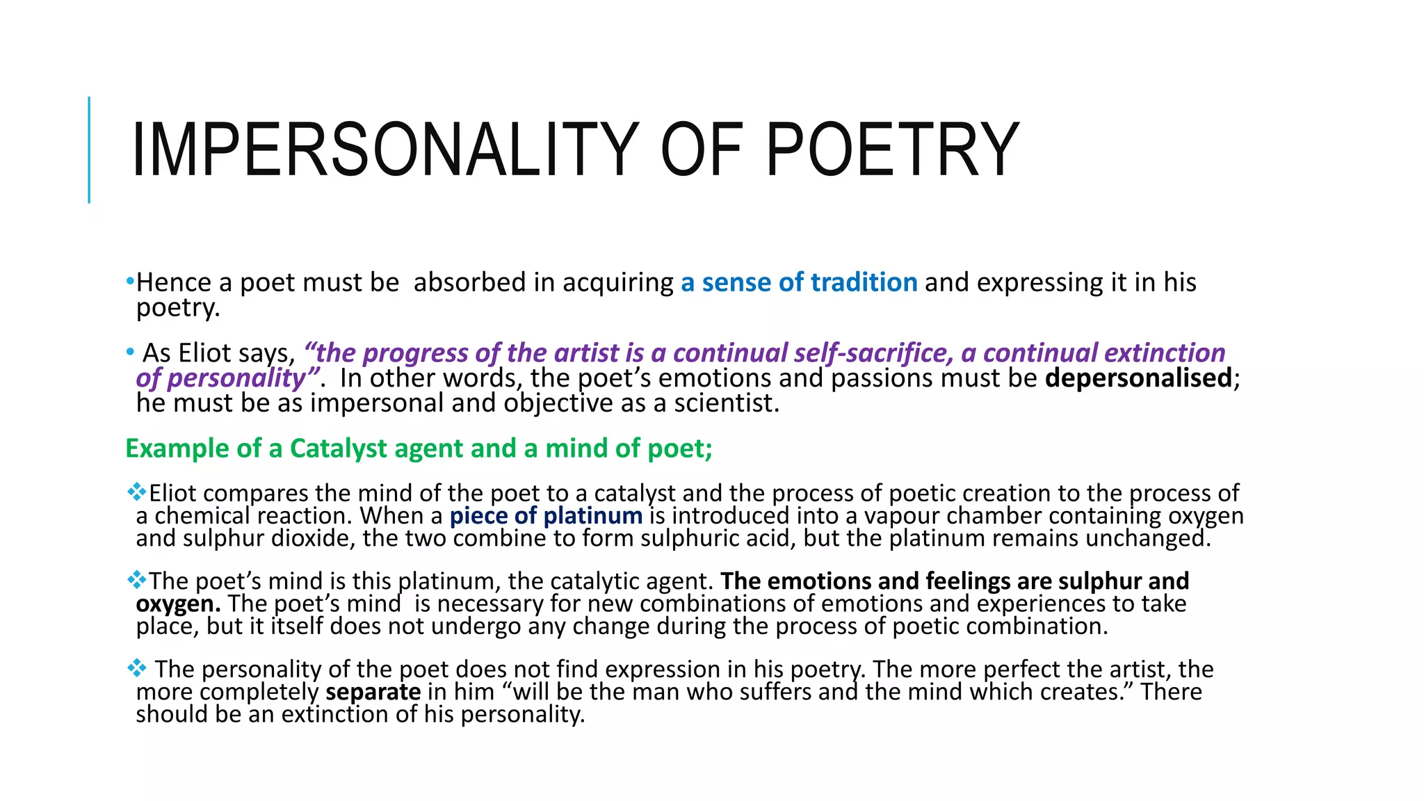 IMPERSONALITY OF POETRY
•Hence a poet must be absorbed in acquiring a sense of tradition and expressing it in his
poetry.
• As Eliot says, “the progress of the artist is a continual self-sacrifice, a continual extinction
of personality”. In other words, the poet’s emotions and passions must be depersonalised;
he must be as impersonal and objective as a scientist.
Example of a Catalyst agent and a mind of poet;
Eliot compares the mind of the poet to a catalyst and the process of poetic creation to the process of
a chemical reaction. When a piece of platinum is introduced into a vapour chamber containing oxygen
and sulphur dioxide, the two combine to form sulphuric acid, but the platinum remains unchanged.
The poet’s mind is this platinum, the catalytic agent. The emotions and feelings are sulphur and
oxygen. The poet’s mind is necessary for new combinations of emotions and experiences to take
place, but it itself does not undergo any change during the process of poetic combination.
 The personality of the poet does not find expression in his poetry. The more perfect the artist, the
more completely separate in him “will be the man who suffers and the mind which creates.” There
should be an extinction of his personality.
 