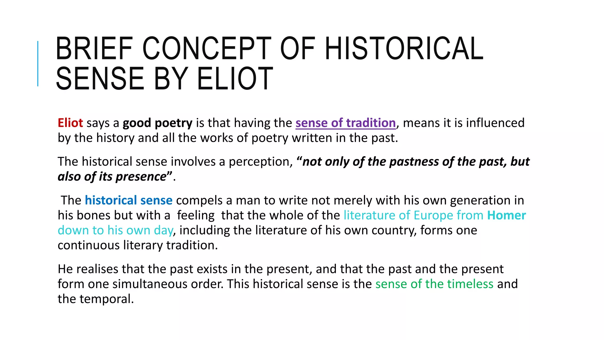 BRIEF CONCEPT OF HISTORICAL
SENSE BY ELIOT
Eliot says a good poetry is that having the sense of tradition, means it is influenced
by the history and all the works of poetry written in the past.
The historical sense involves a perception, “not only of the pastness of the past, but
also of its presence”.
The historical sense compels a man to write not merely with his own generation in
his bones but with a feeling that the whole of the literature of Europe from Homer
down to his own day, including the literature of his own country, forms one
continuous literary tradition.
He realises that the past exists in the present, and that the past and the present
form one simultaneous order. This historical sense is the sense of the timeless and
the temporal.
 