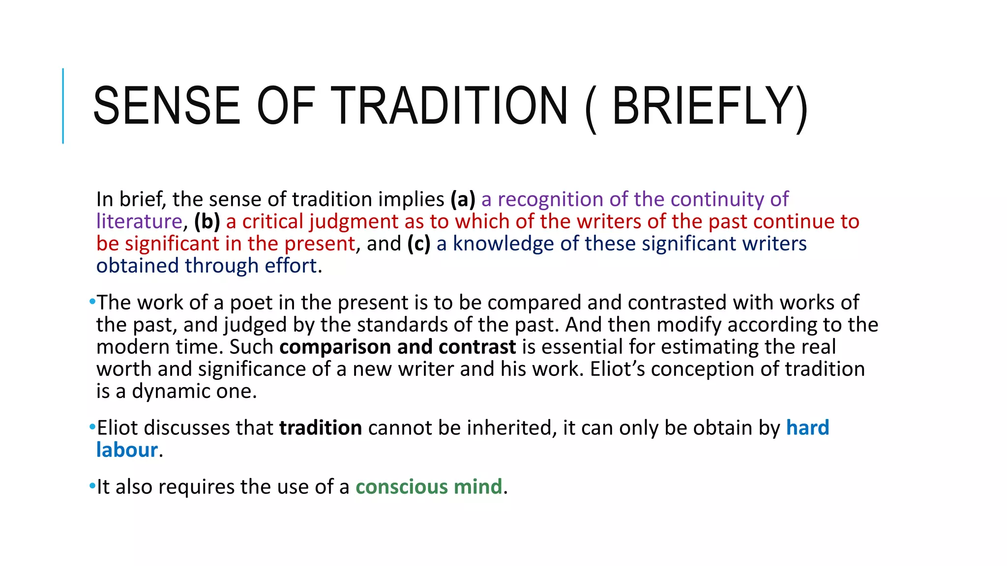 SENSE OF TRADITION ( BRIEFLY)
In brief, the sense of tradition implies (a) a recognition of the continuity of
literature, (b) a critical judgment as to which of the writers of the past continue to
be significant in the present, and (c) a knowledge of these significant writers
obtained through effort.
•The work of a poet in the present is to be compared and contrasted with works of
the past, and judged by the standards of the past. And then modify according to the
modern time. Such comparison and contrast is essential for estimating the real
worth and significance of a new writer and his work. Eliot’s conception of tradition
is a dynamic one.
•Eliot discusses that tradition cannot be inherited, it can only be obtain by hard
labour.
•It also requires the use of a conscious mind.
 