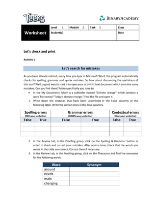 Worksheet
Level 1 Module 2 Task 5 Class
Student(s) Date
Let’s check and print
Activity 1
Let’s search for mistakes
As you have already noticed, every time you type in Microsoft Word, the program automatically
checks for spelling, grammar and syntax mistakes. So how about discovering the usefulness of
this tool? Well, a good way to start is to open your activity’s text document which contains some
mistakes. Can you find them? More specifically you have to:
 In the My Documents folder is a subfolder named “Climate change” which contains a
word file named “Today's climate change.” Find the file and open it.
1. Write down the mistakes that have been underlined in the False columns of the
following table. Write the correct ones in the True columns.
Spelling errors
(RED wavy underline)
Grammar errors
(GREEN wavy underline)
Contextual errors
(Blue wavy underline)
False True False True False True
2. In the Review tab, in the Proofing group, click on the Spelling & Grammar button in
order to check and correct your mistakes. After you’re done, check that the words you
wrote in the table are correct. Correct them if necessary.
3. In the Review tab, in the Proofing group, click on the Thesaurus and find the synonyms
for the following words:
Word Synonym
around
needs
main
changing
 