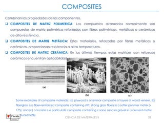 CIENCIA DE MATERIALES II 28
COMPOSITES
Some examples of composite materials: (a) plywood is a laminar composite of layers of wood veneer, (b)
fiberglass is a fiber-reinforced composite containing stiff, strong glass fibers in a softer polymer matrix (
175), and (c) concrete is a particulate composite containing coarse sand or gravel in a cement matrix
(reduced 50%).
Combinan las propiedades de los componentes.
 COMPOSITES DE MATRIZ POLIMERICA: Los compuestos avanzados normalmente son
compuestos de matriz polimérica reforzados con fibras poliméricas, metálicas o cerámicas
de alta resistencia.
 COMPOSITES DE MATRIZ METÁLICA: Estos materiales, reforzados por fibras metálicas o
cerámicas, proporcionan resistencia a altas temperaturas.
 COMPOSITES DE MATRIZ CERÁMICA: En los últimos tiempos estas matrices con refuerzos
cerámicos encuentran aplicabilidad.
 