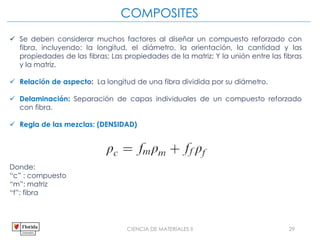 CIENCIA DE MATERIALES II 29
COMPOSITES
 Se deben considerar muchos factores al diseñar un compuesto reforzado con
fibra, incluyendo: la longitud, el diámetro, la orientación, la cantidad y las
propiedades de las fibras; Las propiedades de la matriz; Y la unión entre las fibras
y la matriz.
 Relación de aspecto: La longitud de una fibra dividida por su diámetro.
 Delaminación: Separación de capas individuales de un compuesto reforzado
con fibra.
 Regla de las mezclas: (DENSIDAD)
Donde:
“c” : compuesto
“m”: matriz
“f”: fibra
 