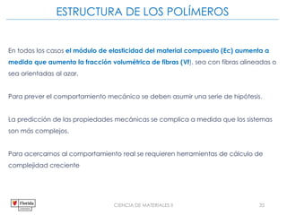 CIENCIA DE MATERIALES II 35
ESTRUCTURA DE LOS POLÍMEROS
En todos los casos el módulo de elasticidad del material compuesto (Ec) aumenta a
medida que aumenta la fracción volumétrica de fibras (Vf), sea con fibras alineadas o
sea orientadas al azar.
Para prever el comportamiento mecánico se deben asumir una serie de hipótesis.
La predicción de las propiedades mecánicas se complica a medida que los sistemas
son más complejos.
Para acercarnos al comportamiento real se requieren herramientas de cálculo de
complejidad creciente
 