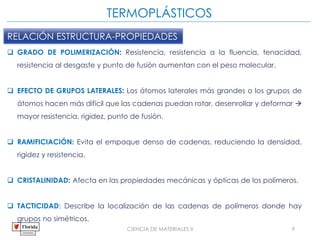 CIENCIA DE MATERIALES II 9
RELACIÓN ESTRUCTURA-PROPIEDADES
 GRADO DE POLIMERIZACIÓN: Resistencia, resistencia a la fluencia, tenacidad,
resistencia al desgaste y punto de fusión aumentan con el peso molecular.
 EFECTO DE GRUPOS LATERALES: Los átomos laterales más grandes o los grupos de
átomos hacen más difícil que las cadenas puedan rotar, desenrollar y deformar 
mayor resistencia, rigidez, punto de fusión.
 RAMIFICIACIÓN: Evita el empaque denso de cadenas, reduciendo la densidad,
rigidez y resistencia.
 CRISTALINIDAD: Afecta en las propiedades mecánicas y ópticas de los polímeros.
 TACTICIDAD: Describe la localización de las cadenas de polímeros donde hay
grupos no simétricos.
TERMOPLÁSTICOS
 