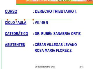 Dr. Rubén Sanabria Ortiz. 1/41
CURSO : DERECHO TRIBUTARIO I.
CICLO / AULA : VII / 49 N
CATEDRÁTICO : DR. RUBÉN SANABRIA ORTIZ.
ASISTENTES : CÉSAR VILLEGAS LEVANO
ROSA MARIA FLOREZ Z.
 