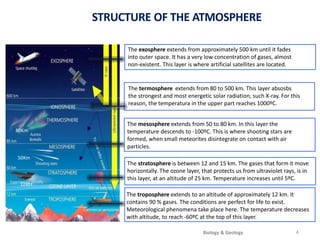 The mesosphere extends from 50 to 80 km. In this layer the
temperature descends to -100ºC. This is where shooting stars are
formed, when small meteorites disintegrate on contact with air
particles.
The stratosphere is between 12 and 15 km. The gases that form it move
horizontally. The ozone layer, that protects us from ultraviolet rays, is in
this layer, at an altitude of 25 km. Temperature increases until 5ºC.
The exosphere extends from approximately 500 km until it fades
into outer space. It has a very low concentration of gases, almost
non-existent. This layer is where artificial satellites are located.
The termosphere extends from 80 to 500 km. This layer absosbs
the strongest and most energetic solar radiation, such X-ray. For this
reason, the temperatura in the upper part reaches 1000ºC.
The troposphere extends to an altitude of approximately 12 km. It
contains 90 % gases. The conditions are perfect for life to exist.
Meteorological phenomena take place here. The temperature decreases
with altitude, to reach -60ºC at the top of this layer.
50Km
12Km
STRUCTURE OF THE ATMOSPHERE
4
80Km
Biology & Geology
 
