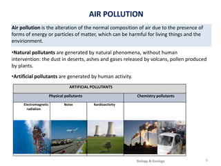 Air pollution is the alteration of the normal composition of air due to the presence of
forms of energy or particles of matter, which can be harmful for living things and the
envirionment.
•Natural pollutants are generated by natural phenomena, without human
intervention: the dust in deserts, ashes and gases released by volcans, pollen produced
by plants.
•Artificial pollutants are generated by human activity.
ARTIFICIAL POLLUTANTS
Physical pollutants Chemistry pollutants
Electromagnetic
radiation
Noise Rardioactivity
AIR POLLUTION
6
Biology & Geology
 