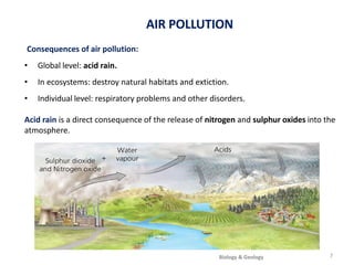 La atmósfera
Consequences of air pollution:
• Global level: acid rain.
• In ecosystems: destroy natural habitats and extiction.
• Individual level: respiratory problems and other disorders.
Acid rain is a direct consequence of the release of nitrogen and sulphur oxides into the
atmosphere.
AIR POLLUTION
7
Biology & Geology
 