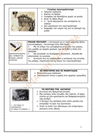 2
Γυναίκα πρωτομάστοτρα
➢ Τραγικό πρόσωπο
➢ Κλείνει τη δράση
➢ Υποφέρει και θυσιάζεται χωρίς να φταίει
➢ Είναι το αθώο θύμα
➢ Γι ΄αυτό εξεγείρεται και καταριέται το
γεφύρι
➢ Δεν κακολογεί τον πρωτομάστορα
➢ Εκφράζει την πικρία της για τη σκληρή της
μοίρα
προσωποποιημένο,
εξω- ανθρώπινη
δύναμη, μαγική
οντότητα
ΡΟΛΟΣ ΠΟΥΛΙΟΥ → λειτουργεί ως ο «από μηχανής θεός»
μαντατοφόρος , αντιστοιχεί στον θεό Ερμή
➢ Με το στόμα του μεταφέρεται η εντολή της μοίρας,
που μοιάζει με αρχαίο χρησμό, για να δοθεί η λύση στο
αδιέξοδο
➢ Θα εκτελέσει τη δυσάρεστη αποστολή , δηλαδή θα
ειδοποιήσει τη γυναίκα.
➢ Συντελεί στο να επισπευσθεί η εκτέλεση της εντολής
της μοίρας, παραποιώντας τα λόγια του πρωτομάστορα
ΟΙ ΜΑΣΤΟΡΕΣ ΚΑΙ ΟΙ ΜΑΘΗΤΑΔΕΣ
➢ Είναι ανώνυμα πρόσωπα
➢ Λειτουργούν όπως ο χορός στις αρχαίες τραγωδίες
«… Ως τρέμει το
καρυόφυλλο,
να τρέμει το γιοφύρι…»
ΤΟ ΜΟΤΙΒΟ ΤΗΣ ΚΑΤΑΡΑΣ
➢ Συντελεί στη δραματική ένταση
➢ Μια κατάρα, όταν ειπωθεί, δεν αίρεται. Η άρση
γίνεται με μία ομοιότροπη και διαφοροποιημένη
νέα κατάρα
➢ Η δύναμη της κατάρας είναι πολύ μεγάλη και
επηρεάζει τη ζωή των ζωντανών.
➢ Ήταν το όπλο των αδύναμων και ανήμπορων
απέναντι στην αδικία
 