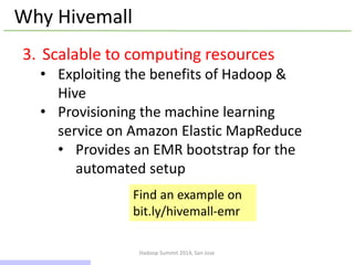 Hadoop Summit 2014, San Jose
Why Hivemall
3. Scalable to computing resources
• Exploiting the benefits of Hadoop &
Hive
• Provisioning the machine learning
service on Amazon Elastic MapReduce
• Provides an EMR bootstrap for the
automated setup
Find an example on
bit.ly/hivemall-emr
11 / 43
 