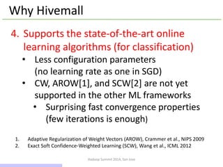 Hadoop Summit 2014, San Jose
Why Hivemall
4. Supports the state-of-the-art online
learning algorithms (for classification)
• Less configuration parameters
(no learning rate as one in SGD)
• CW, AROW[1], and SCW[2] are not yet
supported in the other ML frameworks
• Surprising fast convergence properties
(few iterations is enough)
1. Adaptive Regularization of Weight Vectors (AROW), Crammer et al., NIPS 2009
2. Exact Soft Confidence-Weighted Learning (SCW), Wang et al., ICML 2012
12 / 43
 