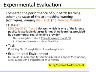 Experimental Evaluation
Compared the performance of our batch learning
scheme to state-of-the-art machine learning
techniques, namely Bismarck and Vowpal Wabbit
• Dataset
KDD Cup 2012, Track 2 dataset, which is one of the largest
publically available datasets for machine learning, provided
by a commercial search engine provider
• The training data is about 235 million records in 33 GB
• # of feature dimensions is about 54 million
• Task
Predicting Click-Through-Rates of search engine ads
• Experimental Environment
In-house 33 commodity servers (32 slaves nodes for Hadoop)
each equipped with 8 processors and 24 GB memory
40
bit.ly/hivemall-kdd-dataset
40 / 43
 
